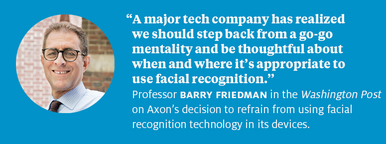 “A major tech company has realized we should step back from a go-go mentality and be thoughtful about when and where it’s appropriate to use facial recognition.” Professor Barry Friedman in the Washington Post on Axon’s decision to refrain from using facial recognition technology in its devices. 