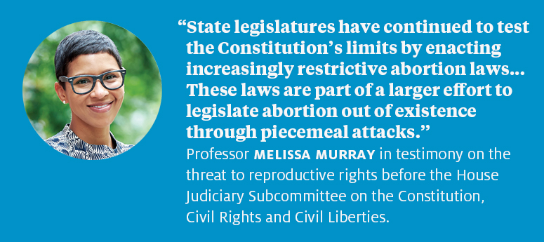 “State legislatures have continued to test the Constitution’s limits by enacting increasingly restrictive abortion laws.... These laws are part of a larger effort to legislate abortion out of existence through piecemeal attacks.”  Professor Melissa Murray in testimony on the threat to reproductive rights before the House Judiciary Subcommittee on the Constitution, Civil Rights and Civil Liberties.