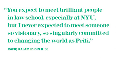 You expect to meet brilliant people in law school, especially at NYU, but I never expected to meet someone so visionary, so singularly committed to changing the world as Priti.”