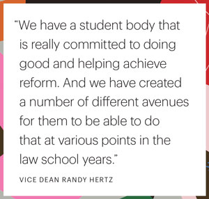 "We have a student body that is really committed to doing good and helping achieve reform. And we have created a number of different avenues for them to be able to do that at various points in the law school years." VICE DEAN RANDY HERTZ
