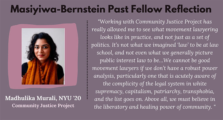 "Working with community justice project has really allowed me to see what movement lawyering looks like in practice, and not just as a set of politics.... We cannot be good movement lawyers if we don't have a robust power analysis, particularly one that is acutely aware of the complicity of the legal system in white supremacy, capitalism, patriarchy, transphobia, and the list goes on. Above all, we must believe in the liberatory and healing power of community."  —Madhulika Murali, NYU '20