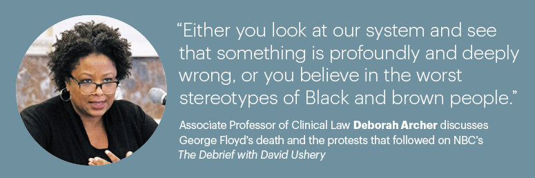 “Either you look at our system and see that something is profoundly and deeply wrong, or you believe in the worst stereotypes of Black and brown people.”  Associate Professor of Clinical Law Deborah Archer discusses George Floyd’s death and the protests that followed on NBC’s The Debrief with David Ushery