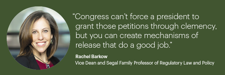 “Congress can’t force a president to grant those petitions through clemency, but you can create mechanisms of release that do a good job.”  Rachel Barkow, Vice Dean and Segal Family Professor of Regulatory Law and Policy