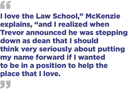“ I love the Law School,” McKenzie explains, “and I realized when Trevor announced he was stepping down as dean that I should think very seriously about putting my name forward if I wanted to be in a position to help the place that I love.”