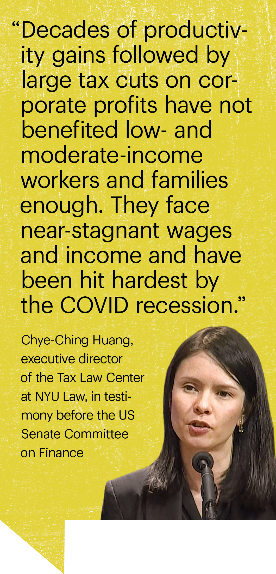 “Decades of productivity gains followed by large tax cuts on corporate profits have not benefited low- and moderate-income workers and families enough. They face near-stagnant wages and income and have been hit hardest by the COVID recession.” Chye-Ching Huang,  executive director  of the Tax Law Center  at NYU Law, in testimony before the US Senate Committee  on Finance
