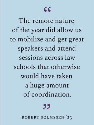 "The remote nature of the year did allow us to mobilize and get great speakers and attend sessions across law schools that otherwise would have taken a huge amount of coordination." Robert Solmssen ’23