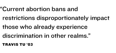 “Current abortion bans and  restrictions disproportionately impact  those who already experience  discrimination in other realms.”