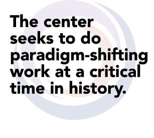 The center  seeks to do paradigm-shifting  work at a critical  time in history.