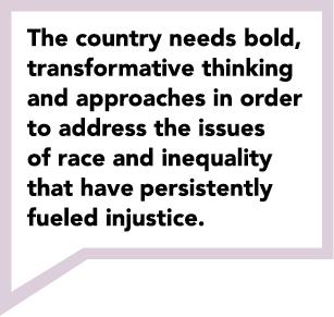 The country needs, bold,  transformative thinking  and approaches in order  to address the issues  of race and inequality  that have persistently  fueled injustice.