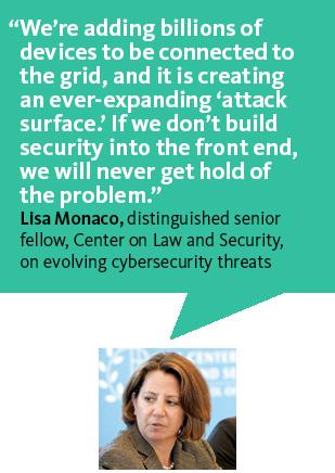 "We're adding billions of devices to be connected to the grid, and it is creating an ever-expanding 'attack surface.' If we don't build security into the front end, we will never get rid of the problem."—Lisa Monaco of the Center on Law and Security