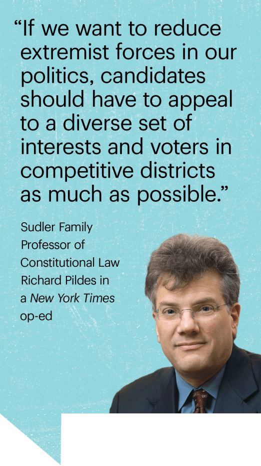 “If we want to reduce extremist forces in our politics, candidates should have to appeal to a diverse set of  interests and voters in  competitive districts  as much as possible.” Sudler Family Professor of Constitutional Law Richard Pildes in a New York Times op-ed