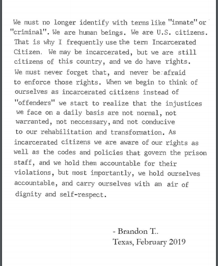 We must no longer identify with terms like "inmate" or "criminal". We are human beings. We are U.S. citizens. This is why I frequently use the term Incarcerated Citizen. We may be incarcerated, but we are still citizens of this country, and we do have rights. We must never forget that, and never be afraid to enforce those rights. When we begin to think of ourselves as incarcerated citizens instead of "offenders" we start to realize that the injustices we face on a daily basis are not normal, not warranted..